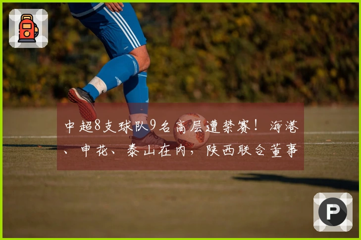 中超8支球队9名高层遭禁赛！海港、申花、泰山在内，陕西联合董事长辞职